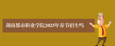 湖南都市职业学院2025年春节招生吗