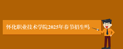 怀化职业技术学院2025年春节招生吗