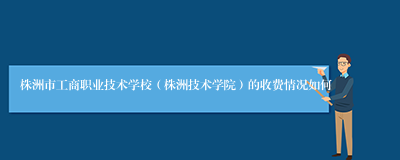 株洲市工商职业技术学校（株洲技术学院）的收费情况如何