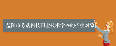 益阳市劳动科技职业技术学校的招生对象