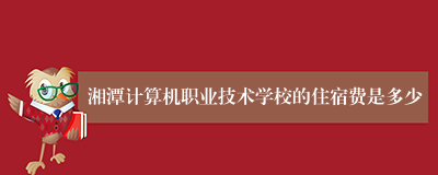 湘潭计算机职业技术学校的住宿费是多少