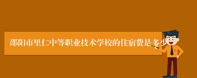 邵阳市里仁中等职业技术学校的住宿费是多少