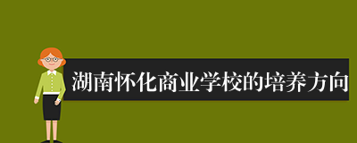 湖南怀化商业学校的培养方向