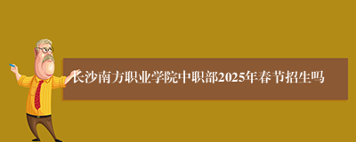 长沙南方职业学院中职部2025年春节招生吗