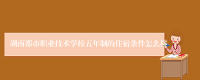 湖南都市职业技术学校五年制的住宿条件怎么样