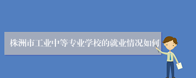 株洲市工业中等专业学校的就业情况如何