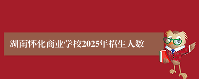 湖南怀化商业学校2025年招生人数