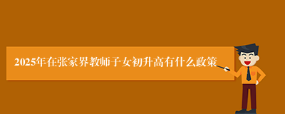 2025年在张家界教师子女初升高有什么政策