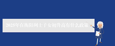 2025年在衡阳列士子女初升高有什么政策