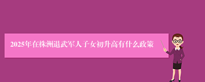 2025年在株洲退武军人子女初升高有什么政策