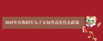 2025年在衡阳军人子女初升高有什么政策