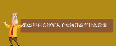 2025年在长沙军人子女初升高有什么政策