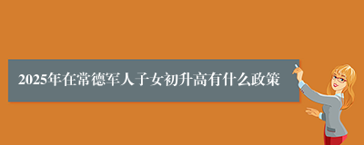 2025年在常德军人子女初升高有什么政策