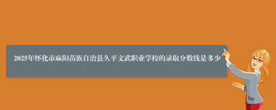 2025年怀化市麻阳苗族自治县久平文武职业学校的录取分数线是多少