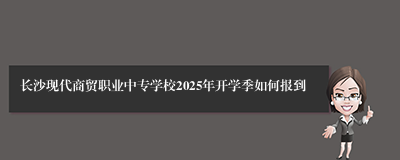 长沙现代商贸职业中专学校2025年开学季如何报到