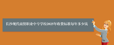 长沙现代商贸职业中专学校2025年收费标准每年多少钱