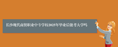 长沙现代商贸职业中专学校2025年毕业后能考大学吗