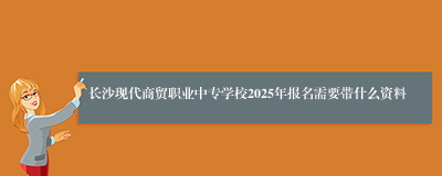 长沙现代商贸职业中专学校2025年报名需要带什么资料