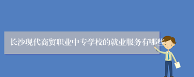 长沙现代商贸职业中专学校的就业服务有哪些