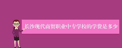 长沙现代商贸职业中专学校的学费是多少