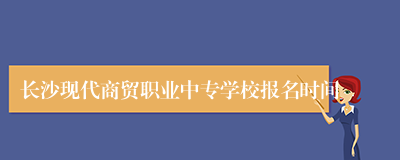 长沙现代商贸职业中专学校报名时间