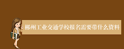 郴州工业交通学校报名需要带什么资料