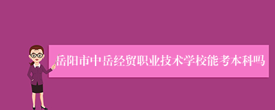 岳阳市中岳经贸职业技术学校能考本科吗