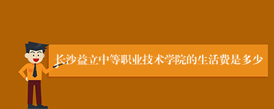 长沙益立中等职业技术学院的生活费是多少