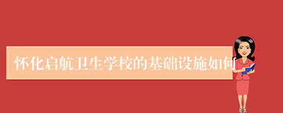 怀化启航卫生学校的基础设施如何