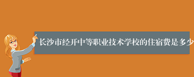 长沙市经开中等职业技术学校的住宿费是多少