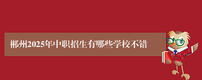 郴州2025年中职招生有哪些学校不错