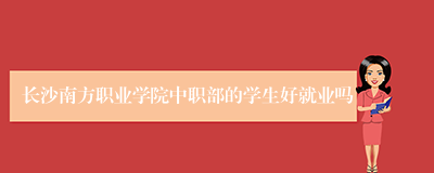 长沙南方职业学院中职部的学生好就业吗