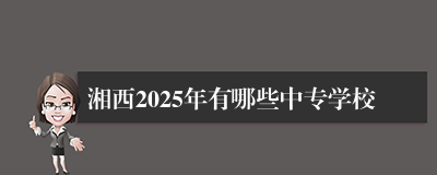 湘西2025年有哪些中专学校