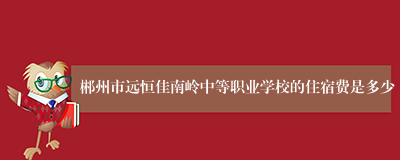 郴州市远恒佳南岭中等职业学校的住宿费是多少