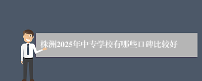 株洲2025年中专学校有哪些口碑比较好