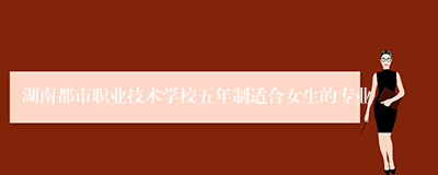 湖南都市职业技术学校五年制适合女生的专业