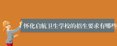 怀化启航卫生学校的招生要求有哪些