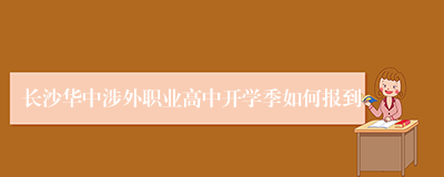 长沙华中涉外职业高中开学季如何报到