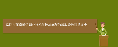 岳阳市江南通信职业技术学校2025年的录取分数线是多少