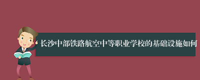 长沙中部铁路航空中等职业学校的基础设施如何