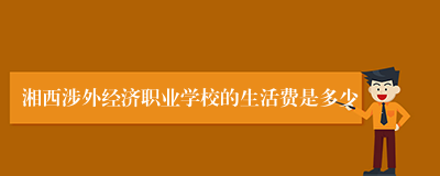 湘西涉外经济职业学校的生活费是多少