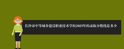 长沙市中等城乡建设职业技术学校2025年的录取分数线是多少