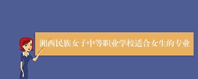 湘西民族女子中等职业学校适合女生的专业