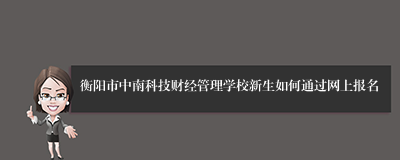 衡阳市中南科技财经管理学校新生如何通过网上报名