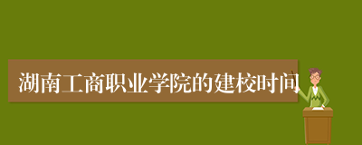 湖南工商职业学院的建校时间