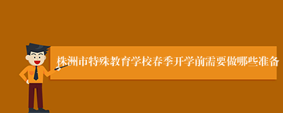 株洲市特殊教育学校春季开学前需要做哪些准备