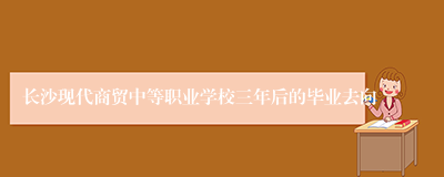 长沙现代商贸中等职业学校三年后的毕业去向