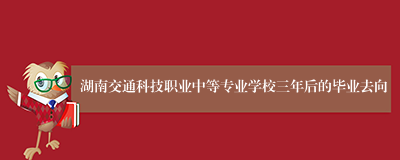 湖南交通科技职业中等专业学校三年后的毕业去向