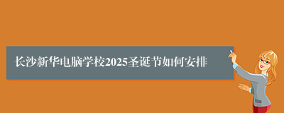 长沙新华电脑学校2025圣诞节如何安排