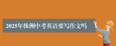 2025年株洲中考英语要写作文吗